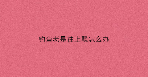 钓鱼老是往上飘怎么办(钓鱼老是矛到)