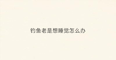 钓鱼老是想睡觉怎么办(钓鱼会睡觉吗)
