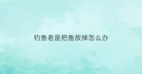 “钓鱼老是把鱼放掉怎么办(钓鱼为什么放掉)