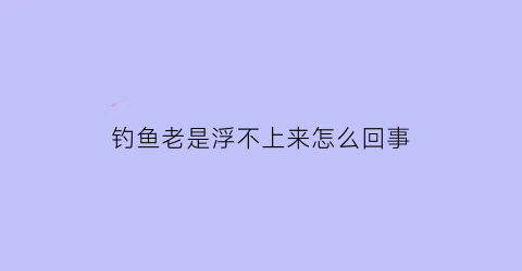 钓鱼老是浮不上来怎么回事(钓鱼老是钓不到怎么回事)