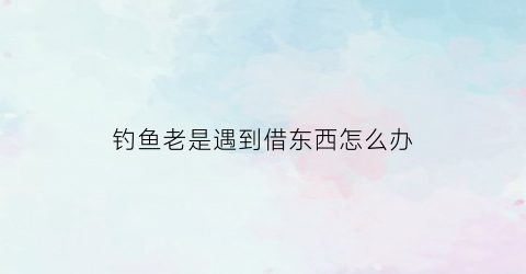 钓鱼老是遇到借东西怎么办(遇到钓鱼诈骗应该怎么办)