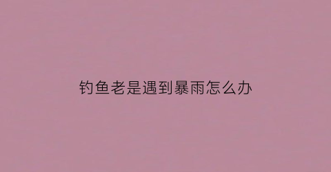 钓鱼老是遇到暴雨怎么办(一钓鱼就下雨)