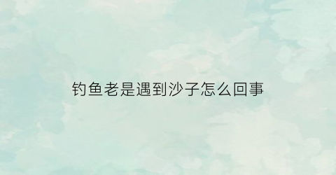 钓鱼老是遇到沙子怎么回事(钓鱼老是遇到沙子怎么回事啊)