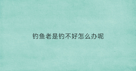 钓鱼老是钓不好怎么办呢(钓鱼老是钓不好怎么办呢吃什么药)