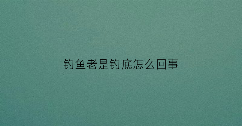 钓鱼老是钓底怎么回事(钓鱼老是矛到)