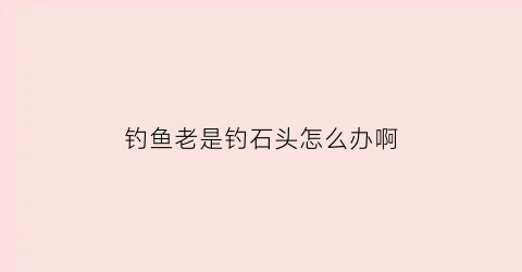 “钓鱼老是钓石头怎么办啊(钓鱼钓到石头是时来运转)