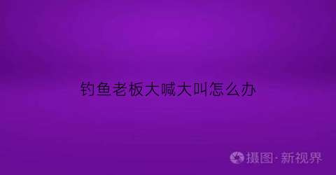 钓鱼老板大喊大叫怎么办(钓鱼老板为什么能挣钱)