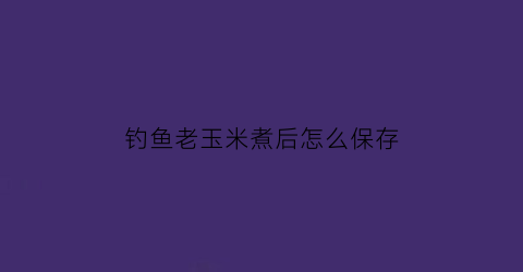 钓鱼老玉米煮后怎么保存(钓鱼煮老玉米方法)