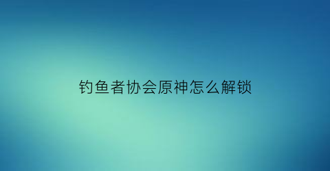 钓鱼者协会原神怎么解锁(原神钓鱼协会三个npc在哪)