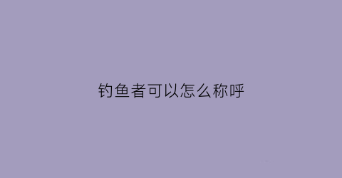 钓鱼者可以怎么称呼(对钓鱼者的尊称怎么说)