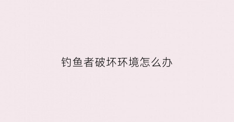 钓鱼者破坏环境怎么办(钓鱼破坏生态环境)