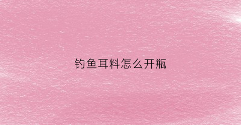 钓鱼耳料怎么开瓶