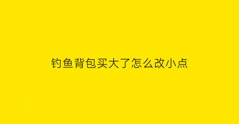 钓鱼背包买大了怎么改小点(野钓背包)