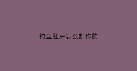 钓鱼胚芽怎么制作的(钓鱼胚芽怎么制作的视频)