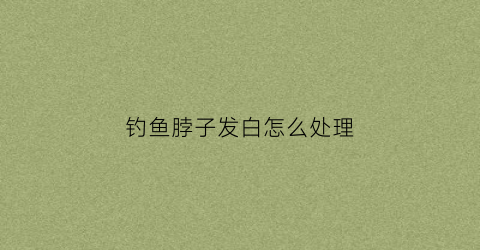 钓鱼脖子发白怎么处理(钓鱼脖子发白怎么处理视频)