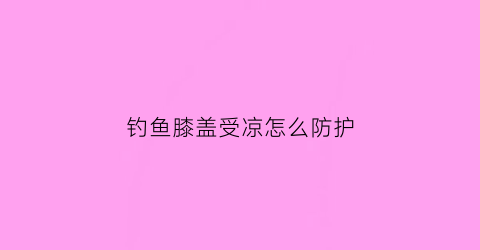 钓鱼膝盖受凉怎么防护(钓鱼坐时间长了膝盖疼)