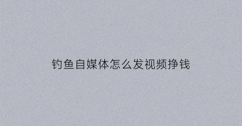 钓鱼自媒体怎么发视频挣钱