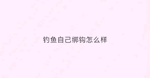 钓鱼自己绑钩怎么样(钓鱼自己绑钩怎么样最好)