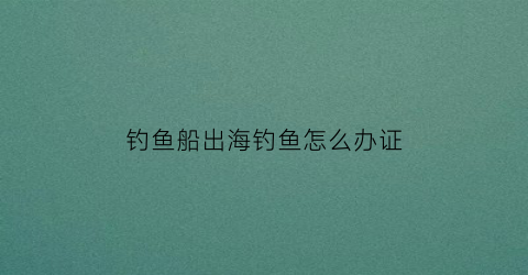 钓鱼船出海钓鱼怎么办证(出海钓鱼的渔船一般多少钱)