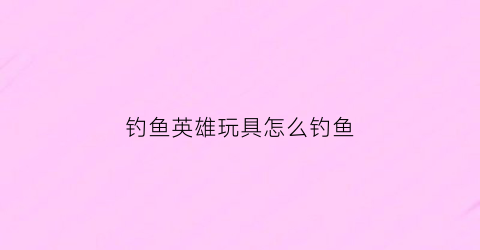 钓鱼英雄玩具怎么钓鱼(钓鱼小英雄)