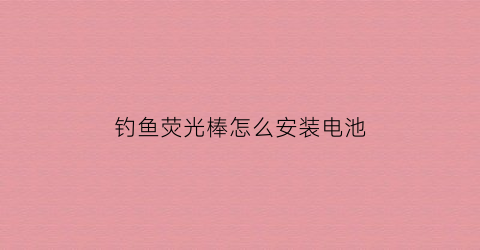 钓鱼荧光棒怎么安装电池(钓鱼荧光棒怎么插竿头)