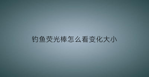 “钓鱼荧光棒怎么看变化大小(钓鱼荧光棒怎么看变化大小图解)