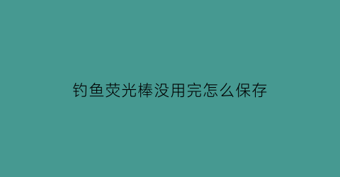 “钓鱼荧光棒没用完怎么保存(钓鱼荧光棒怎么插竿头)