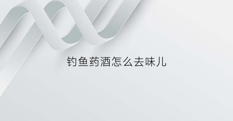 钓鱼药酒怎么去味儿