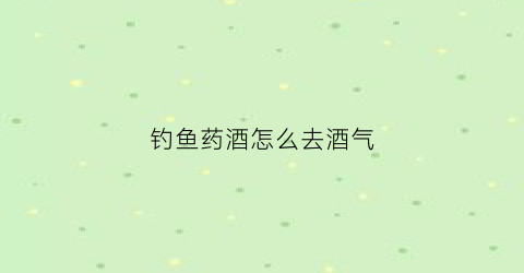钓鱼药酒怎么去酒气