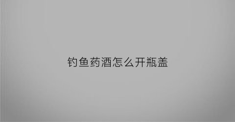 钓鱼药酒怎么开瓶盖