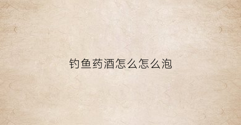 钓鱼药酒怎么怎么泡