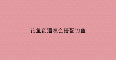 钓鱼药酒怎么搭配钓鱼(钓鱼药酒怎么搭配钓鱼效果好)