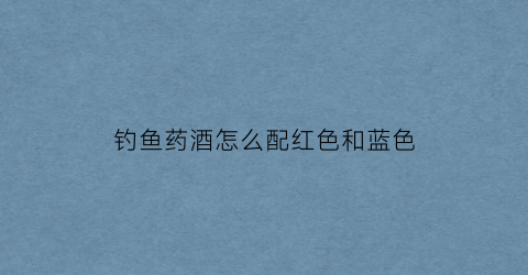 钓鱼药酒怎么配红色和蓝色(药酒钓鱼起什么作用)