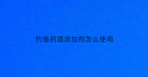 钓鱼药酒添加剂怎么使用(钓鱼药酒使用方法)