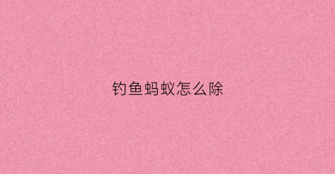 钓鱼蚂蚁怎么除(钓鱼蚂蚁怎么除草)