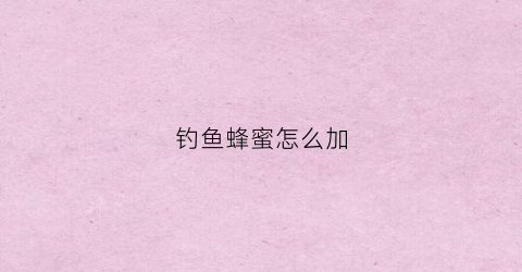 钓鱼蜂蜜怎么加(钓鱼加蜂蜜起什么作用)