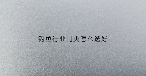 钓鱼行业门类怎么选好(钓鱼有哪些专业术语)