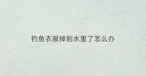 钓鱼衣服掉到水里了怎么办(钓鱼不小心钓到了人的衣服)