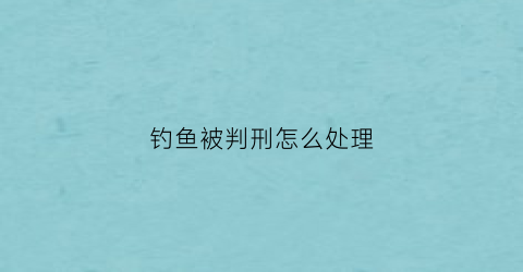钓鱼被判刑怎么处理(钓鱼判刑)