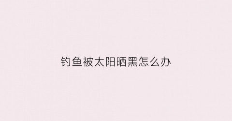 “钓鱼被太阳晒黑怎么办(钓鱼太阳晒黑了怎么变白)