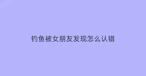 钓鱼被女朋友发现怎么认错(钓鱼被女朋友发现怎么认错她)