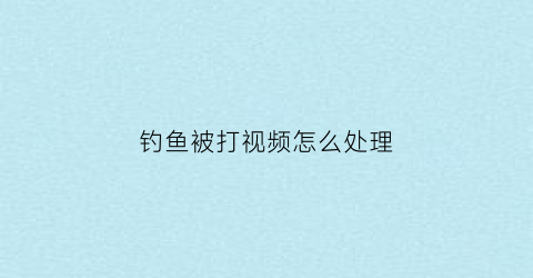 钓鱼被打视频怎么处理(钓鱼被老婆打)