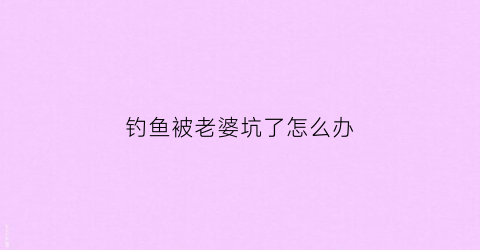 钓鱼被老婆坑了怎么办(钓鱼被老婆骂)
