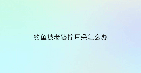 钓鱼被老婆拧耳朵怎么办