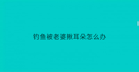 “钓鱼被老婆揪耳朵怎么办(钓鱼被抓到是什么意思)