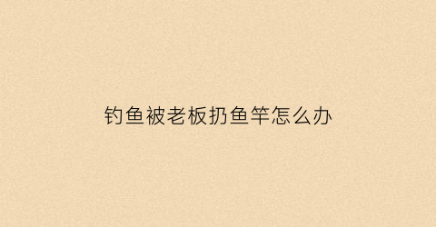 钓鱼被老板扔鱼竿怎么办(钓鱼被老板扔鱼竿怎么办视频)