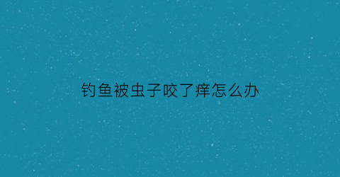 钓鱼被虫子咬了痒怎么办(钓鱼被虫子咬了特别痒特别肿)