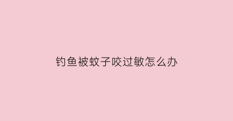 钓鱼被蚊子咬过敏怎么办(钓鱼被蚊虫叮咬了很痒很痒用什么药比较好)