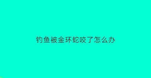 “钓鱼被金环蛇咬了怎么办(钓鱼被银环蛇咬视频)