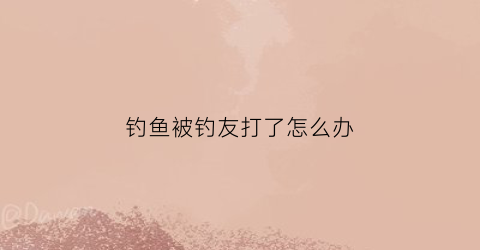 钓鱼被钓友打了怎么办(钓鱼被钓鱼)